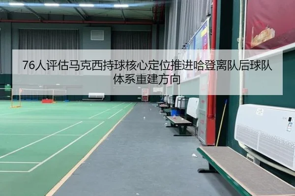 76人评估马克西持球核心定位推进哈登离队后球队体系重建方向